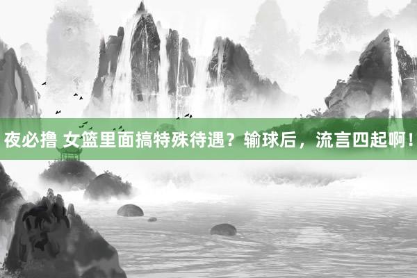 夜必撸 女篮里面搞特殊待遇？输球后，流言四起啊！