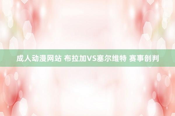 成人动漫网站 布拉加VS塞尔维特 赛事剖判