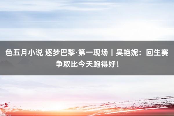 色五月小说 逐梦巴黎·第一现场｜吴艳妮：回生赛争取比今天跑得好！