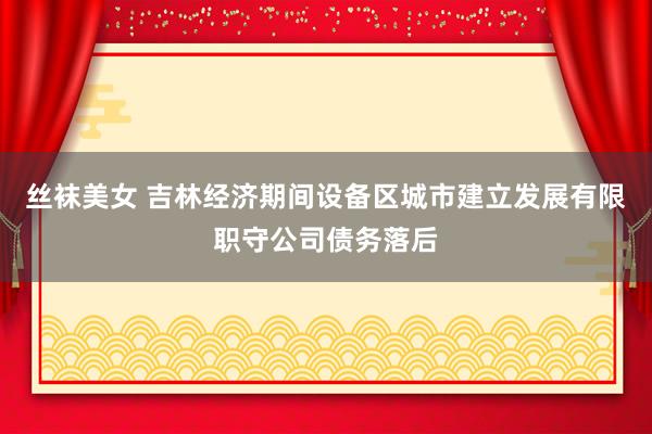 丝袜美女 吉林经济期间设备区城市建立发展有限职守公司债务落后
