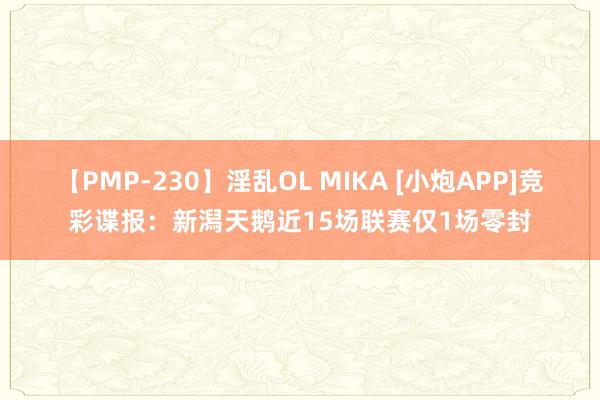 【PMP-230】淫乱OL MIKA [小炮APP]竞彩谍报：新潟天鹅近15场联赛仅1场零封