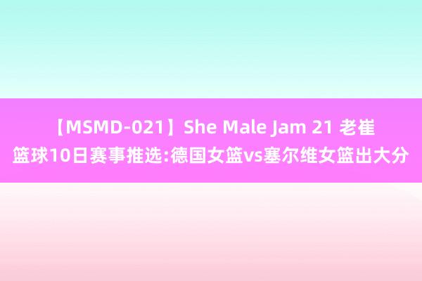 【MSMD-021】She Male Jam 21 老崔篮球10日赛事推选:德国女篮vs塞尔维女篮出大分
