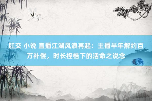 肛交 小说 直播江湖风浪再起：主播半年解约百万补偿，时长桎梏下的活命之说念