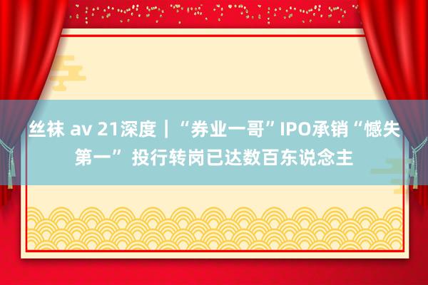 丝袜 av 21深度｜“券业一哥”IPO承销“憾失第一” 投行转岗已达数百东说念主