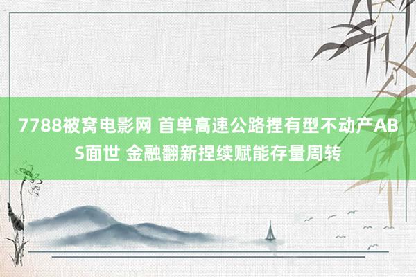 7788被窝电影网 首单高速公路捏有型不动产ABS面世 金融翻新捏续赋能存量周转