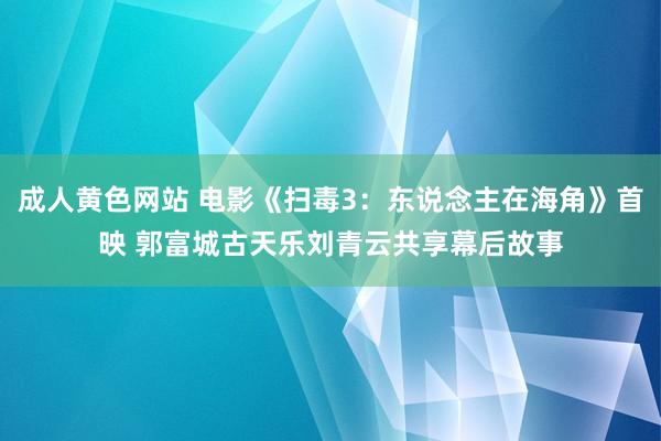 成人黄色网站 电影《扫毒3：东说念主在海角》首映 郭富城古天乐刘青云共享幕后故事