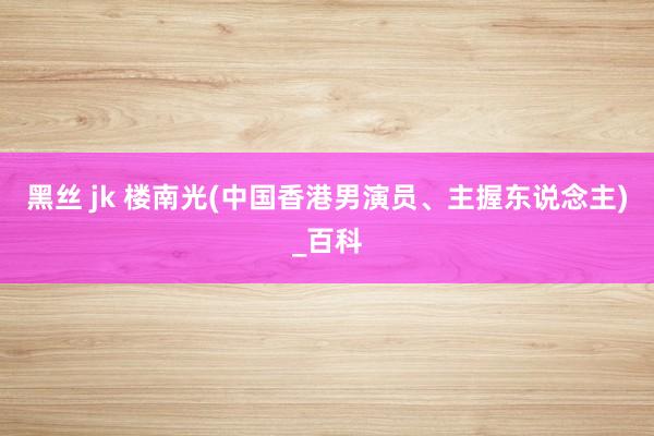 黑丝 jk 楼南光(中国香港男演员、主握东说念主)_百科