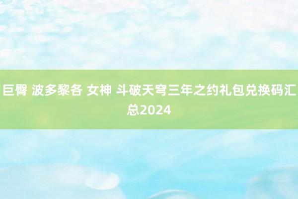 巨臀 波多黎各 女神 斗破天穹三年之约礼包兑换码汇总2024