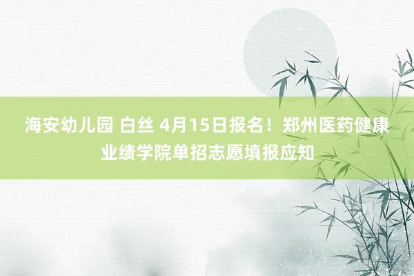 海安幼儿园 白丝 4月15日报名！郑州医药健康业绩学院单招志愿填报应知