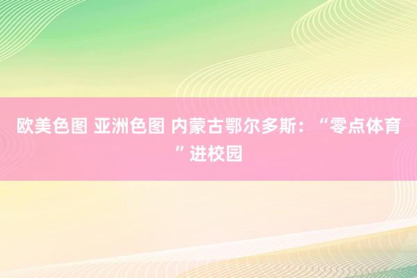 欧美色图 亚洲色图 内蒙古鄂尔多斯：“零点体育”进校园