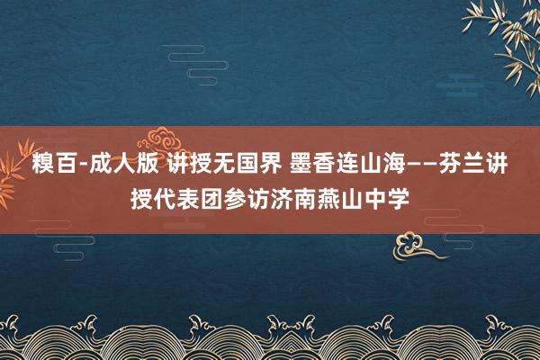 糗百-成人版 讲授无国界 墨香连山海——芬兰讲授代表团参访济南燕山中学