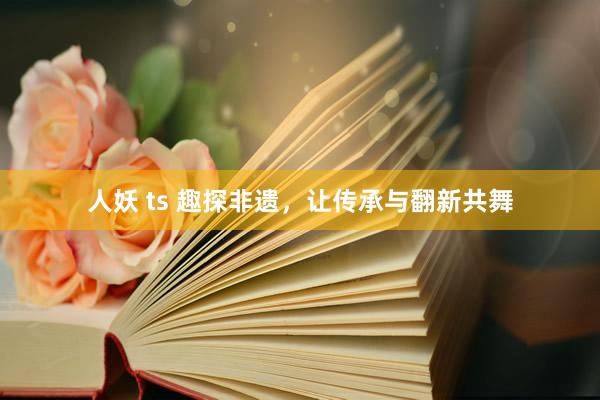 人妖 ts 趣探非遗，让传承与翻新共舞