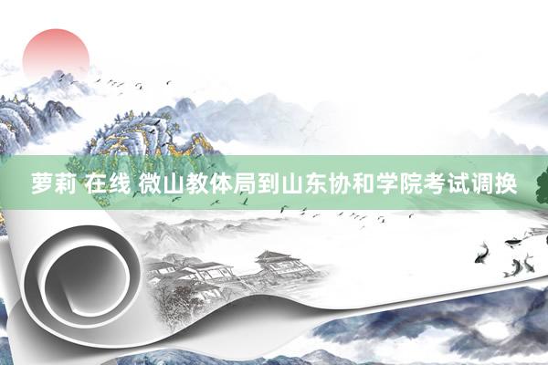萝莉 在线 微山教体局到山东协和学院考试调换