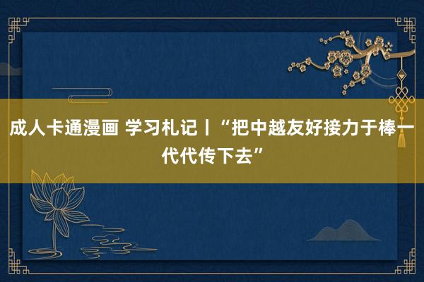 成人卡通漫画 学习札记丨“把中越友好接力于棒一代代传下去”