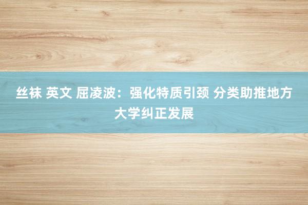 丝袜 英文 屈凌波：强化特质引颈 分类助推地方大学纠正发展