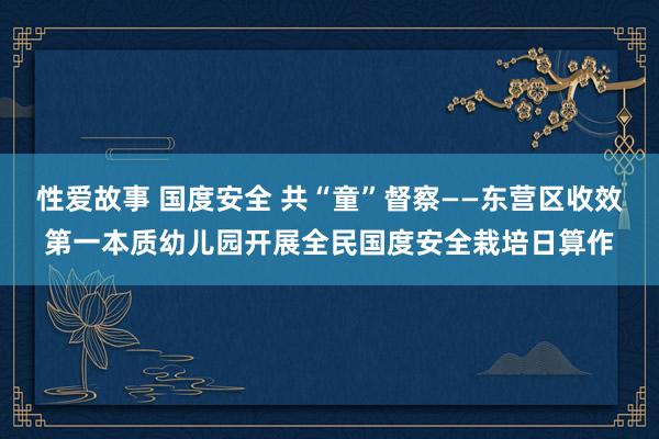 性爱故事 国度安全 共“童”督察——东营区收效第一本质幼儿园开展全民国度安全栽培日算作