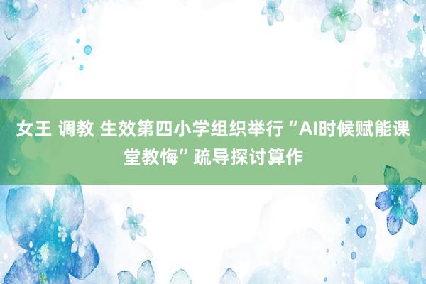 女王 调教 生效第四小学组织举行“AI时候赋能课堂教悔”疏导探讨算作