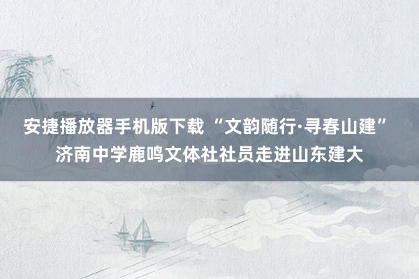 安捷播放器手机版下载 “文韵随行·寻春山建” 济南中学鹿鸣文体社社员走进山东建大