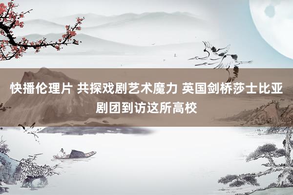 快播伦理片 共探戏剧艺术魔力 英国剑桥莎士比亚剧团到访这所高校