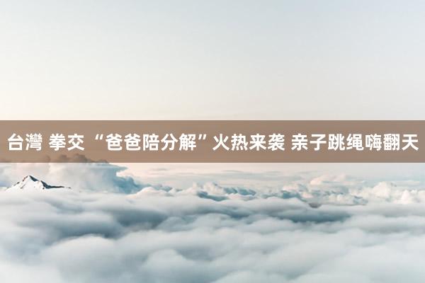 台灣 拳交 “爸爸陪分解”火热来袭 亲子跳绳嗨翻天