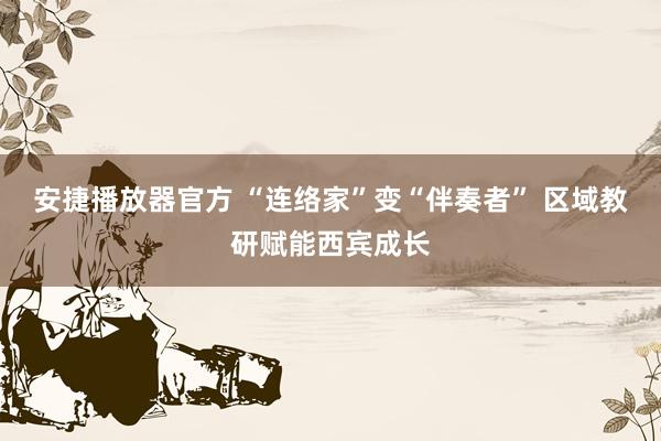 安捷播放器官方 “连络家”变“伴奏者” 区域教研赋能西宾成长