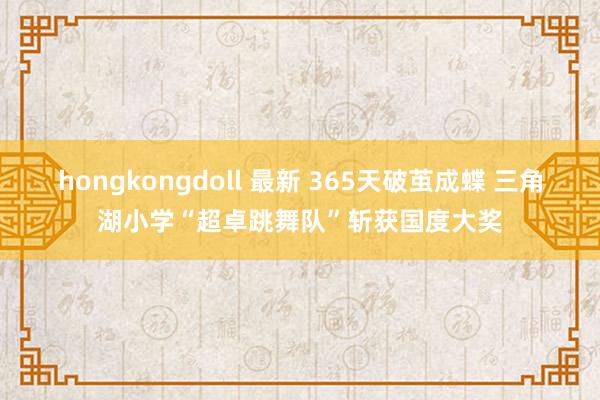 hongkongdoll 最新 365天破茧成蝶 三角湖小学“超卓跳舞队”斩获国度大奖