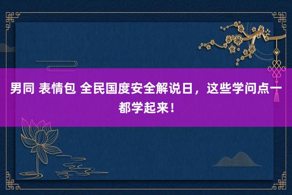 男同 表情包 全民国度安全解说日，这些学问点一都学起来！