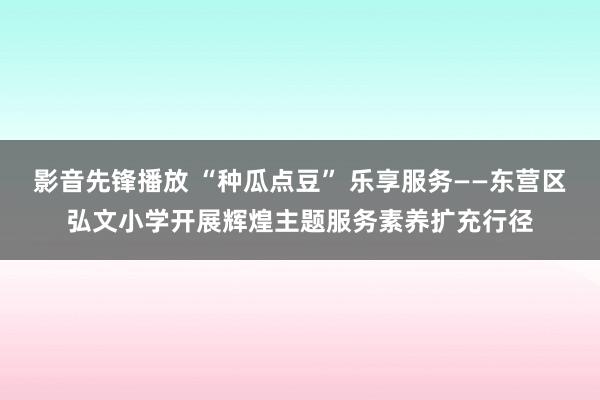 影音先锋播放 “种瓜点豆” 乐享服务——东营区弘文小学开展辉煌主题服务素养扩充行径