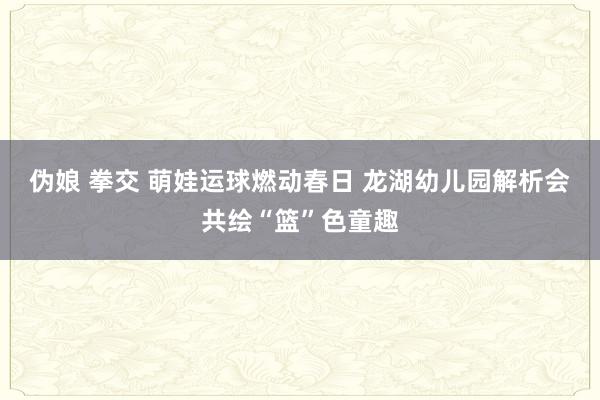 伪娘 拳交 萌娃运球燃动春日 龙湖幼儿园解析会共绘“篮”色童趣