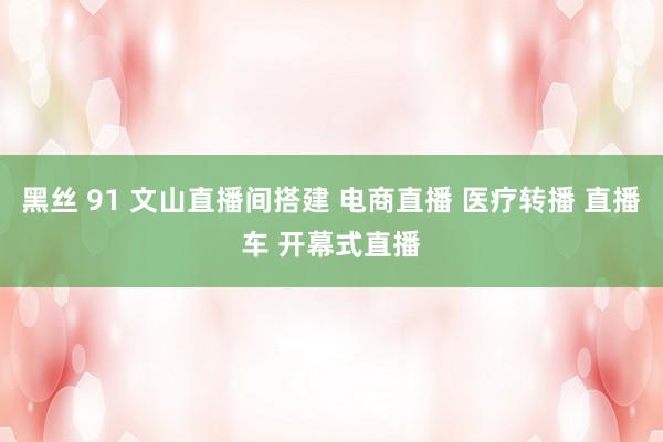 黑丝 91 文山直播间搭建 电商直播 医疗转播 直播车 开幕式直播