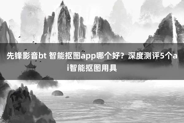 先锋影音bt 智能抠图app哪个好？深度测评5个ai智能抠图用具