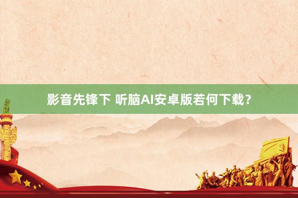 影音先锋下 听脑AI安卓版若何下载？