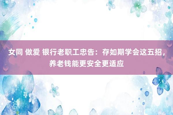 女同 做爱 银行老职工忠告：存如期学会这五招，养老钱能更安全更适应