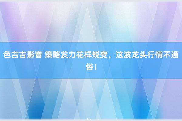 色吉吉影音 策略发力花样蜕变，这波龙头行情不通俗！