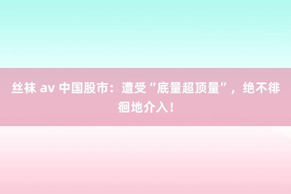 丝袜 av 中国股市：遭受“底量超顶量”，绝不徘徊地介入！
