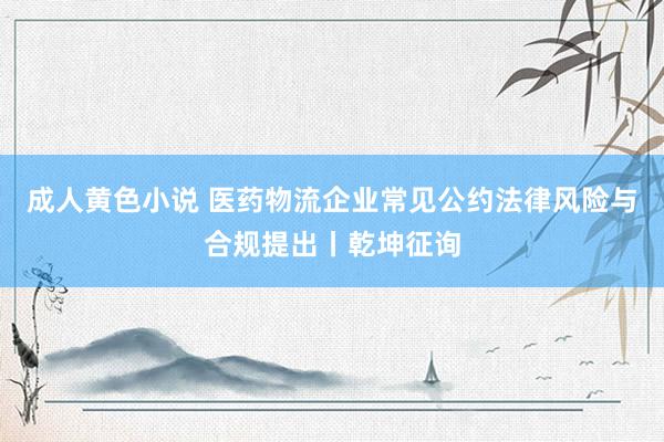 成人黄色小说 医药物流企业常见公约法律风险与合规提出丨乾坤征询