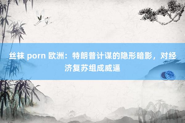 丝袜 porn 欧洲：特朗普计谋的隐形暗影，对经济复苏组成威逼
