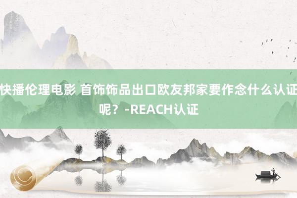 快播伦理电影 首饰饰品出口欧友邦家要作念什么认证呢？-REACH认证