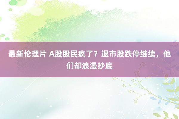 最新伦理片 A股股民疯了？退市股跌停继续，他们却浪漫抄底