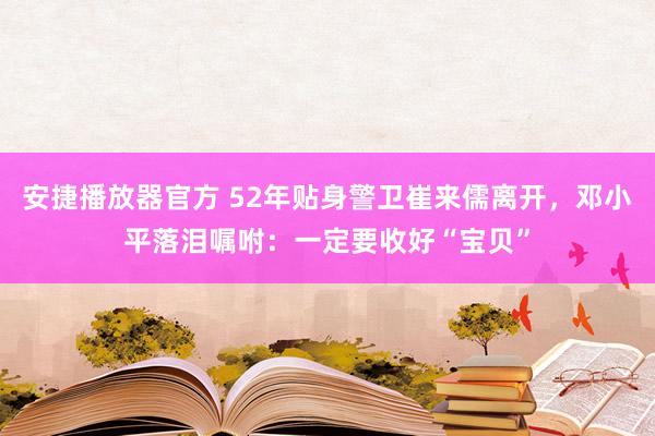 安捷播放器官方 52年贴身警卫崔来儒离开，邓小平落泪嘱咐：一定要收好“宝贝”
