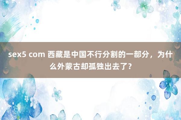sex5 com 西藏是中国不行分割的一部分，为什么外蒙古却孤独出去了？