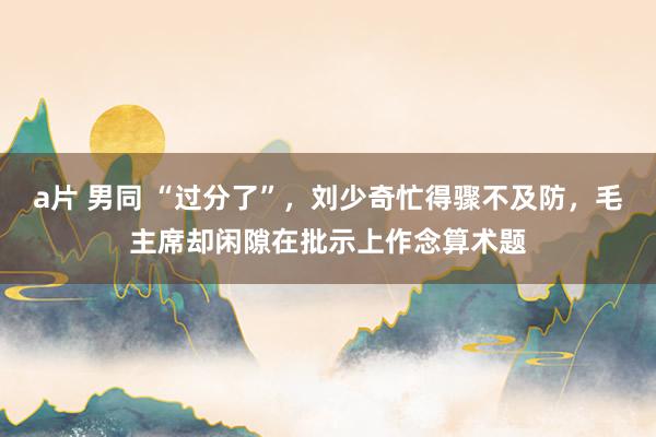 a片 男同 “过分了”，刘少奇忙得骤不及防，毛主席却闲隙在批示上作念算术题