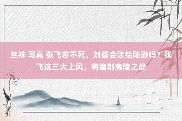 丝袜 写真 张飞若不死，刘备会败给陆逊吗？张飞这三大上风，将编削夷陵之战