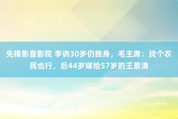 先锋影音影院 李讷30岁仍独身，毛主席：找个农民也行，后44岁嫁给57岁的王景清