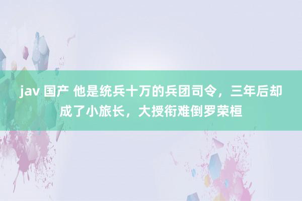 jav 国产 他是统兵十万的兵团司令，三年后却成了小旅长，大授衔难倒罗荣桓