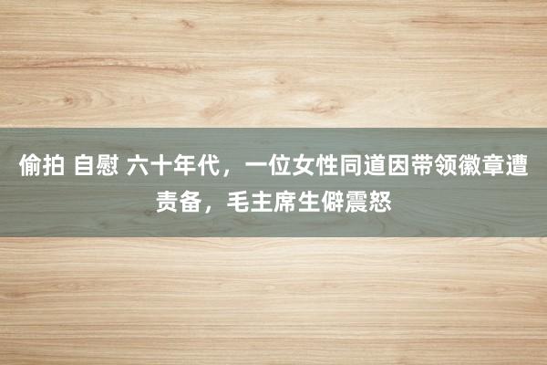 偷拍 自慰 六十年代，一位女性同道因带领徽章遭责备，毛主席生僻震怒