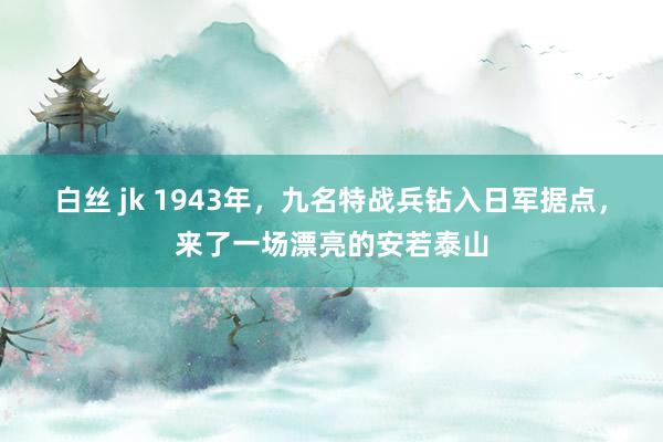 白丝 jk 1943年，九名特战兵钻入日军据点，来了一场漂亮的安若泰山