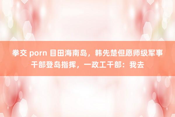 拳交 porn 目田海南岛，韩先楚但愿师级军事干部登岛指挥，一政工干部：我去