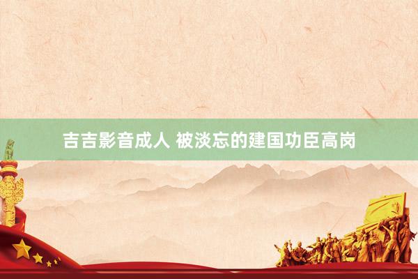 吉吉影音成人 被淡忘的建国功臣高岗