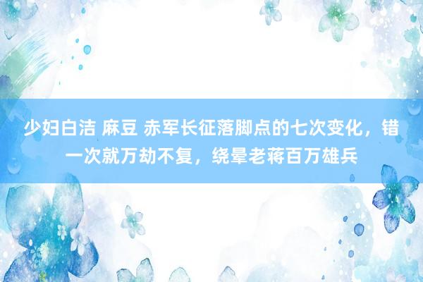 少妇白洁 麻豆 赤军长征落脚点的七次变化，错一次就万劫不复，绕晕老蒋百万雄兵